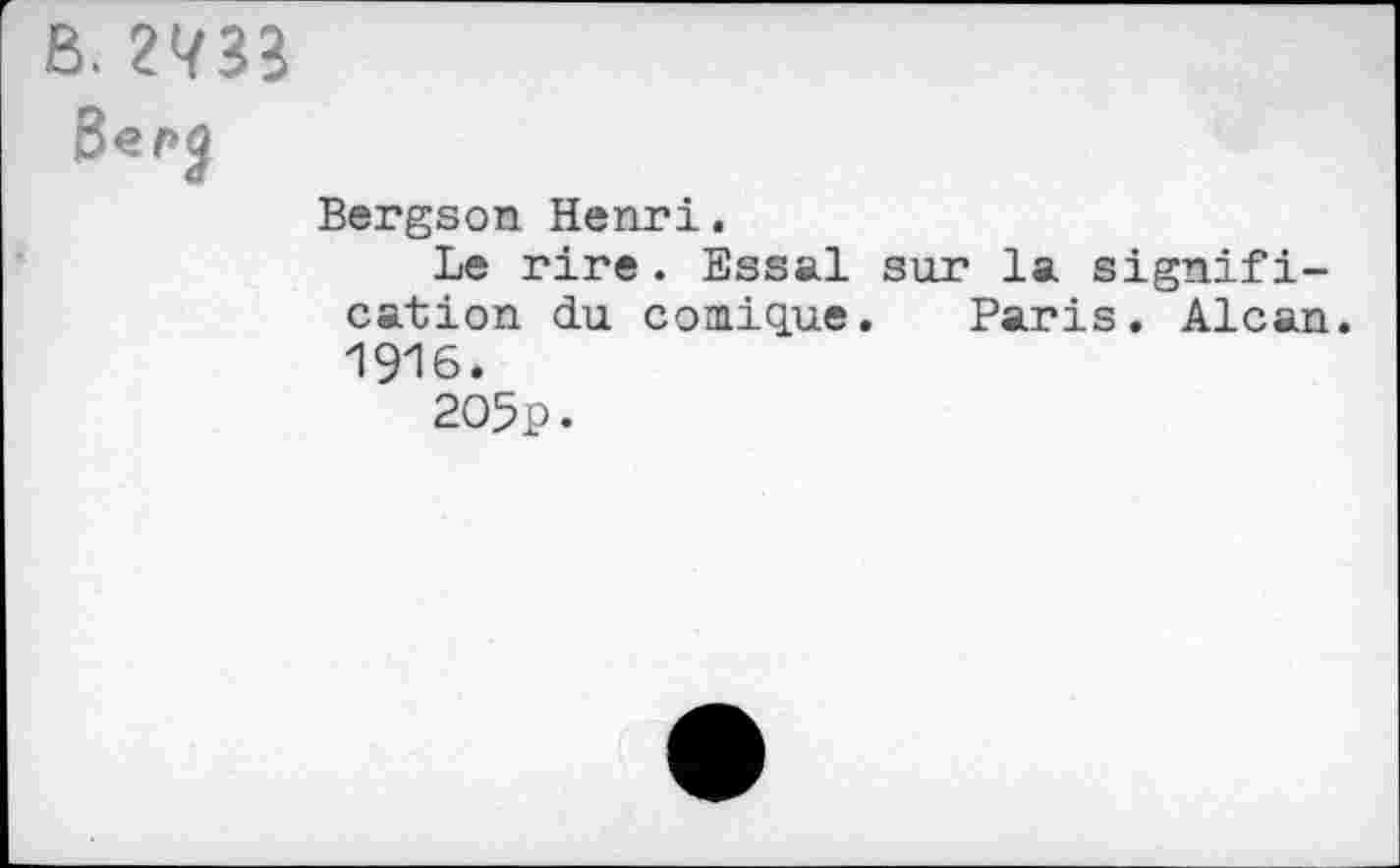 ﻿B, 2733
Bergson Henri,
Le rire. Essai sur la signification du comiq.ue. Paris. Alcan. 1916.
205p.